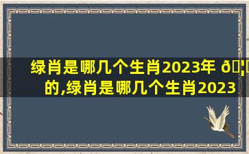 绿肖是哪几个生肖2023年 🦄 的,绿肖是哪几个生肖2023年的生肖